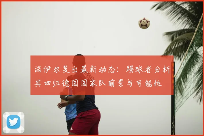 诺伊尔复出最新动态：踢球者分析其回归德国国家队前景与可能性