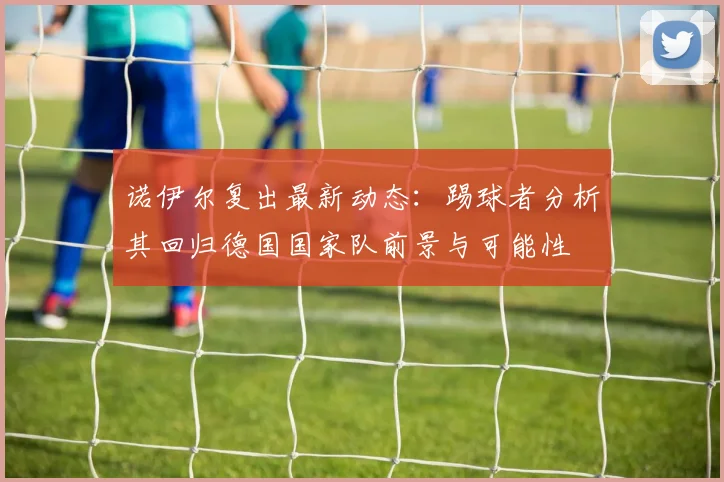 诺伊尔复出最新动态:踢球者分析其回归德国国家队前景与可能性