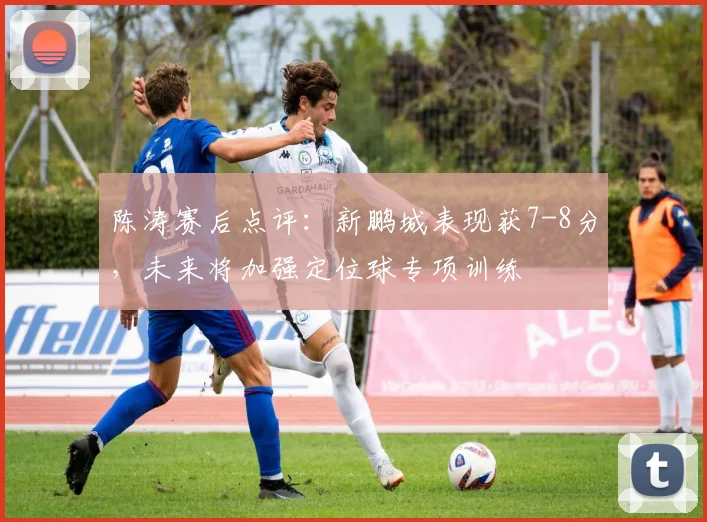 陈涛赛后点评:新鹏城表现获7-8分,未来将加强定位球专项训练