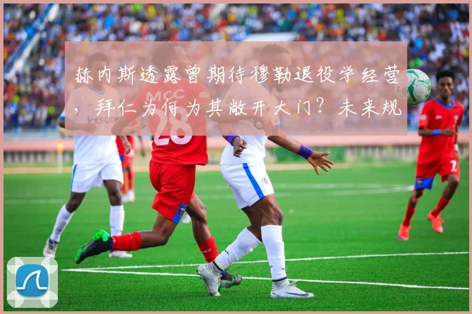 赫内斯透露曾期待穆勒退役学经营,拜仁为何为其敞开大门?未来规划引关注