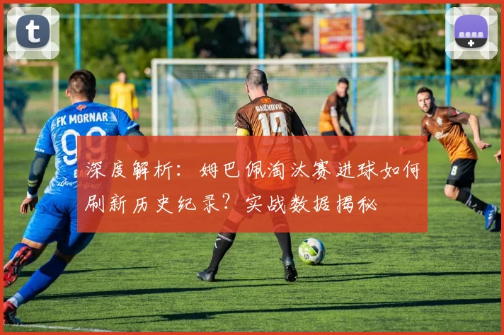 深度解析:姆巴佩淘汰赛进球如何刷新历史纪录?实战数据揭秘