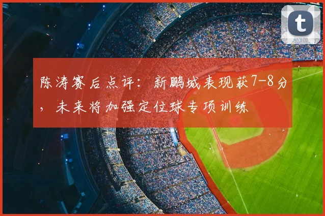 陈涛赛后点评：新鹏城表现获7-8分，未来将加强定位球专项训练