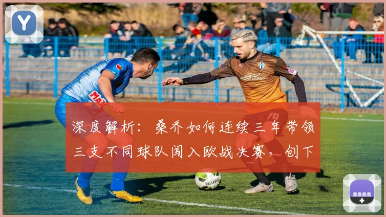深度解析:桑乔如何连续三年带领三支不同球队闯入欧战决赛,创下足坛罕见神迹