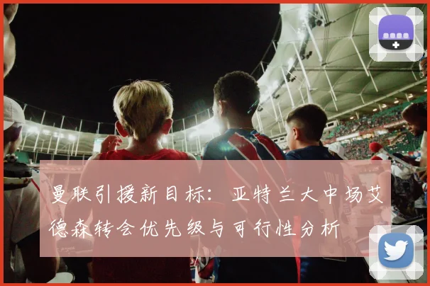 曼联引援新目标：亚特兰大中场艾德森转会优先级与可行性分析