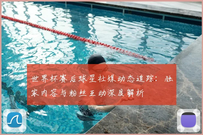 世界杯赛后球星社媒动态追踪：独家内容与粉丝互动深度解析